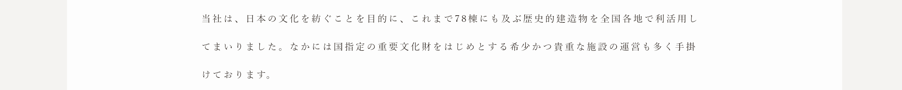 当社は、日本の文化を紡ぐことを目的に、これまで78棟にも及ぶ歴史的建造物を全国各地で利活用してまいりました。なかには国指定の重要文化財をはじめとする希少かつ貴重な施設の運営も多く手掛けております。