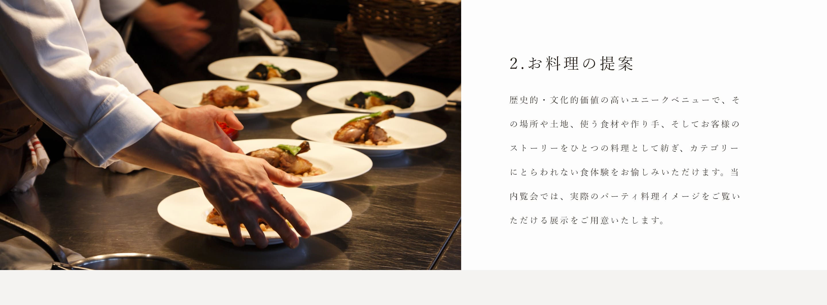 2.お料理の提案　歴史的・文化的価値の高いユニークベニューで、その場所や土地、使う食材や作り手、そしてお客様のストーリーをひとつの料理として紡ぎ、カテゴリーにとらわれない食体験をお愉しみいただけます。当内覧会では、実際のパーティ料理イメージをご覧いただける展示をご用意いたします。