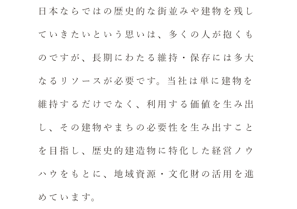 日本ならではの歴史的な街並みや建物を残していきたいという思いは、多くの人が抱くものですが、長期にわたる維持・保存には多大なるリソースが必要です。当社は単に建物を維持するだけでなく、利用する価値を生み出し、その建物や町の必要性を生み出すことを目指し、歴史的建造物に特化した経営ノウハウをもとに、地域資源・文化財の活用を進めています。