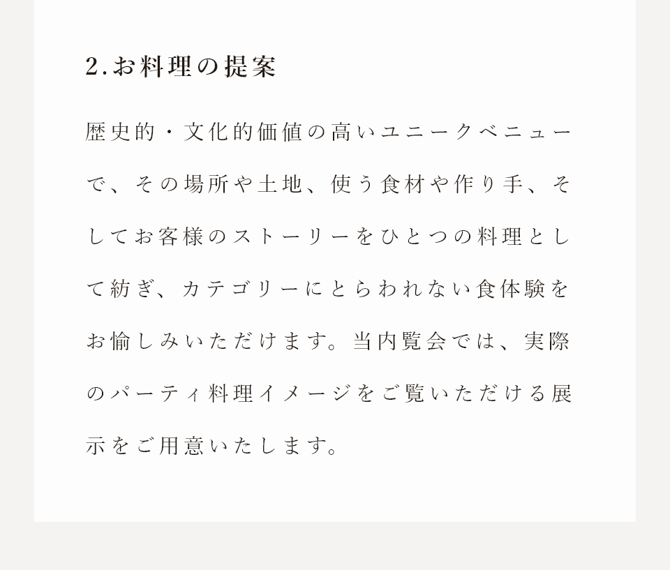2.お料理の提案　歴史的・文化的価値の高いユニークベニューで、その場所や土地、使う食材や作り手、そしてお客様のストーリーをひとつの料理として紡ぎ、カテゴリーにとらわれない食体験をお愉しみいただけます。当内覧会では、実際のパーティ料理イメージをご覧いただける展示をご用意いたします。